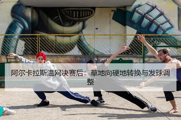 阿尔卡拉斯温网决赛后：草地向硬地转换与发球调整
